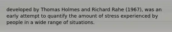 developed by Thomas Holmes and Richard Rahe (1967), was an early attempt to quantify the amount of stress experienced by people in a wide range of situations.