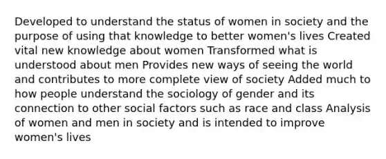 Developed to understand the status of women in society and the purpose of using that knowledge to better women's lives Created vital new knowledge about women Transformed what is understood about men Provides new ways of seeing the world and contributes to more complete view of society Added much to how people understand the sociology of gender and its connection to other social factors such as race and class Analysis of women and men in society and is intended to improve women's lives