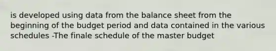 is developed using data from the balance sheet from the beginning of the budget period and data contained in the various schedules -The finale schedule of the master budget