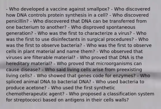 - Who developed a vaccine against smallpox? - Who discovered how DNA controls protein synthesis in a cell? - Who discovered penicillin? - Who discovered that DNA can be transferred from one bacterium to another? - Who disproved spontaneous generation? - Who was the first to characterize a virus? - Who was the first to use disinfectants in surgical procedures? - Who was the first to observe bacteria? - Who was the first to observe cells in plant material and name them? - Who observed that viruses are filterable material? - Who proved that DNA is the hereditary material? - Who proved that microorganisms can cause disease? - Who said living cells arise from preexisting living cells? - Who showed that genes code for enzymes? - Who spliced animal DNA to bacterial DNA? - Who used bacteria to produce acetone? - Who used the first synthetic chemotherapeutic agent? - Who proposed a classification system for streptococci based on antigens in their cells walls?