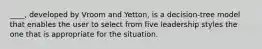 ____, developed by Vroom and Yetton, is a decision-tree model that enables the user to select from five leadership styles the one that is appropriate for the situation.