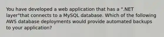 You have developed a web application that has a ".NET layer"that connects to a MySQL database. Which of the following AWS database deployments would provide automated backups to your application?