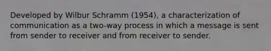 Developed by Wilbur Schramm (1954), a characterization of communication as a two-way process in which a message is sent from sender to receiver and from receiver to sender.