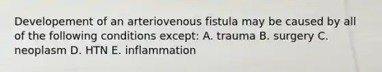 Developement of an arteriovenous fistula may be caused by all of the following conditions except: A. trauma B. surgery C. neoplasm D. HTN E. inflammation