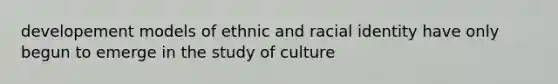 developement models of ethnic and racial identity have only begun to emerge in the study of culture