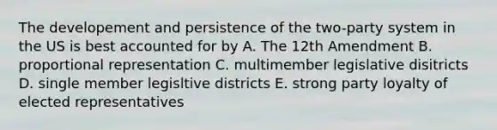 The developement and persistence of the two-party system in the US is best accounted for by A. The 12th Amendment B. proportional representation C. multimember legislative disitricts D. single member legisltive districts E. strong party loyalty of elected representatives