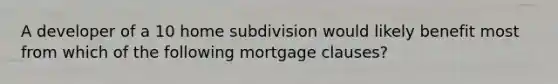 A developer of a 10 home subdivision would likely benefit most from which of the following mortgage clauses?