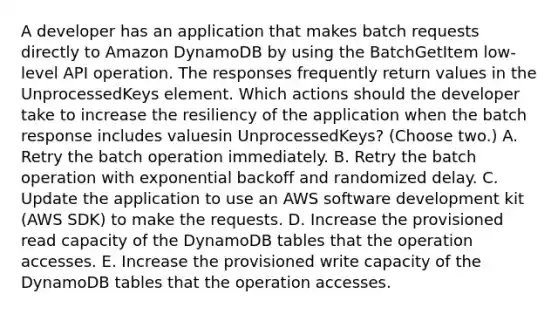 A developer has an application that makes batch requests directly to Amazon DynamoDB by using the BatchGetItem low-level API operation. The responses frequently return values in the UnprocessedKeys element. Which actions should the developer take to increase the resiliency of the application when the batch response includes valuesin UnprocessedKeys? (Choose two.) A. Retry the batch operation immediately. B. Retry the batch operation with exponential backoff and randomized delay. C. Update the application to use an AWS software development kit (AWS SDK) to make the requests. D. Increase the provisioned read capacity of the DynamoDB tables that the operation accesses. E. Increase the provisioned write capacity of the DynamoDB tables that the operation accesses.