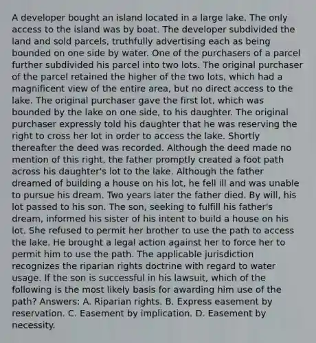 A developer bought an island located in a large lake. The only access to the island was by boat. The developer subdivided the land and sold parcels, truthfully advertising each as being bounded on one side by water. One of the purchasers of a parcel further subdivided his parcel into two lots. The original purchaser of the parcel retained the higher of the two lots, which had a magnificent view of the entire area, but no direct access to the lake. The original purchaser gave the first lot, which was bounded by the lake on one side, to his daughter. The original purchaser expressly told his daughter that he was reserving the right to cross her lot in order to access the lake. Shortly thereafter the deed was recorded. Although the deed made no mention of this right, the father promptly created a foot path across his daughter's lot to the lake. Although the father dreamed of building a house on his lot, he fell ill and was unable to pursue his dream. Two years later the father died. By will, his lot passed to his son. The son, seeking to fulfill his father's dream, informed his sister of his intent to build a house on his lot. She refused to permit her brother to use the path to access the lake. He brought a legal action against her to force her to permit him to use the path. The applicable jurisdiction recognizes the riparian rights doctrine with regard to water usage. If the son is successful in his lawsuit, which of the following is the most likely basis for awarding him use of the path? Answers: A. Riparian rights. B. Express easement by reservation. C. Easement by implication. D. Easement by necessity.