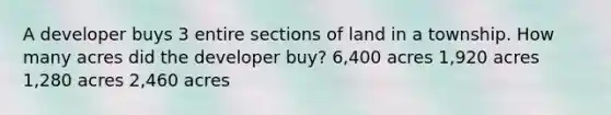 A developer buys 3 entire sections of land in a township. How many acres did the developer buy? 6,400 acres 1,920 acres 1,280 acres 2,460 acres