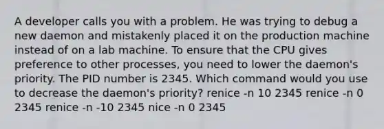 A developer calls you with a problem. He was trying to debug a new daemon and mistakenly placed it on the production machine instead of on a lab machine. To ensure that the CPU gives preference to other processes, you need to lower the daemon's priority. The PID number is 2345. Which command would you use to decrease the daemon's priority? renice -n 10 2345 renice -n 0 2345 renice -n -10 2345 nice -n 0 2345