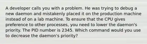 A developer calls you with a problem. He was trying to debug a new daemon and mistakenly placed it on the production machine instead of on a lab machine. To ensure that the CPU gives preference to other processes, you need to lower the daemon's priority. The PID number is 2345. Which command would you use to decrease the daemon's priority?