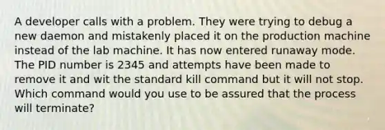 A developer calls with a problem. They were trying to debug a new daemon and mistakenly placed it on the production machine instead of the lab machine. It has now entered runaway mode. The PID number is 2345 and attempts have been made to remove it and wit the standard kill command but it will not stop. Which command would you use to be assured that the process will terminate?