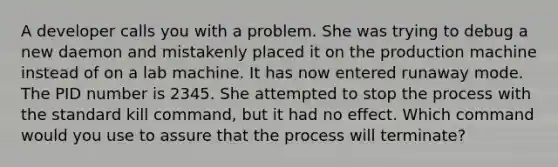 A developer calls you with a problem. She was trying to debug a new daemon and mistakenly placed it on the production machine instead of on a lab machine. It has now entered runaway mode. The PID number is 2345. She attempted to stop the process with the standard kill command, but it had no effect. Which command would you use to assure that the process will terminate?