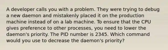 A developer calls you with a problem. They were trying to debug a new daemon and mistakenly placed it on the production machine instead of on a lab machine. To ensure that the CPU gives preference to other processes, you need to lower the daemon's priority. The PID number is 2345. Which command would you use to decrease the daemon's priority?