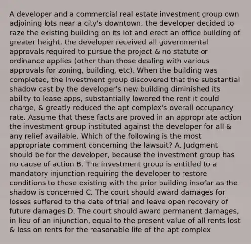 A developer and a commercial real estate investment group own adjoining lots near a city's downtown. the developer decided to raze the existing building on its lot and erect an office building of greater height. the developer received all governmental approvals required to pursue the project & no statute or ordinance applies (other than those dealing with various approvals for zoning, building, etc). When the building was completed, the investment group discovered that the substantial shadow cast by the developer's new building diminished its ability to lease apps, substantially lowered the rent it could charge, & greatly reduced the apt complex's overall occupancy rate. Assume that these facts are proved in an appropriate action the investment group instituted against the developer for all & any relief available. Which of the following is the most appropriate comment concerning the lawsuit? A. Judgment should be for the developer, because the investment group has no cause of action B. The investment group is entitled to a mandatory injunction requiring the developer to restore conditions to those existing with the prior building insofar as the shadow is concerned C. The court should award damages for losses suffered to the date of trial and leave open recovery of future damages D. The court should award permanent damages, in lieu of an injunction, equal to the present value of all rents lost & loss on rents for the reasonable life of the apt complex