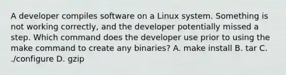 A developer compiles software on a Linux system. Something is not working correctly, and the developer potentially missed a step. Which command does the developer use prior to using the make command to create any binaries? A. make install B. tar C. ./configure D. gzip