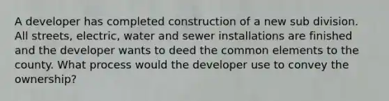 A developer has completed construction of a new sub division. All streets, electric, water and sewer installations are finished and the developer wants to deed the common elements to the county. What process would the developer use to convey the ownership?