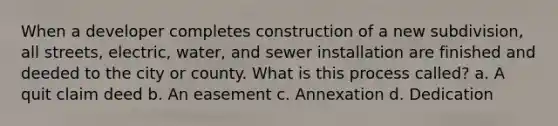 When a developer completes construction of a new subdivision, all streets, electric, water, and sewer installation are finished and deeded to the city or county. What is this process called? a. A quit claim deed b. An easement c. Annexation d. Dedication