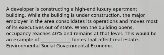 A developer is constructing a high-end luxury apartment building. While the building is under construction, the major employer in the area consolidates its operations and moves most of its executives out of state. When the building opens, occupancy reaches 40% and remains at that level. This would be an example of _____________ forces that affect real estate. Environmental Social Governmental Economic