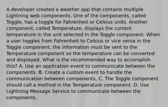 A developer created a weather app that contains multiple Lightning web components. One of the components, called Toggle, has a toggle for Fahrenheit or Celsius units. Another component, called Temperature, displays the current temperature in the unit selected In the Toggle component. When a user toggles from Fahrenheit to Celsius or vice versa in the Toggle component, the information must be sent to the Temperature component so the temperature can be converted and displayed. What is the recommended way to accomplish this? A. Use an application event to communicate between the components. B. Create a custom event to handle the communication between components, C. The Toggle component should call a method in the Temperature component. D. Use Lightning Message Service to communicate between the components.