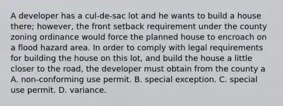 A developer has a cul-de-sac lot and he wants to build a house there; however, the front setback requirement under the county zoning ordinance would force the planned house to encroach on a flood hazard area. In order to comply with legal requirements for building the house on this lot, and build the house a little closer to the road, the developer must obtain from the county a A. non-conforming use permit. B. special exception. C. special use permit. D. variance.