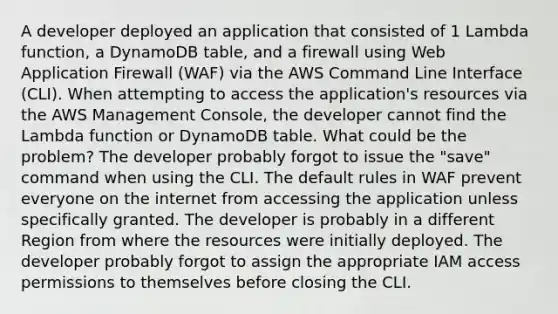 A developer deployed an application that consisted of 1 Lambda function, a DynamoDB table, and a firewall using Web Application Firewall (WAF) via the AWS Command Line Interface (CLI). When attempting to access the application's resources via the AWS Management Console, the developer cannot find the Lambda function or DynamoDB table. What could be the problem? The developer probably forgot to issue the "save" command when using the CLI. The default rules in WAF prevent everyone on the internet from accessing the application unless specifically granted. The developer is probably in a different Region from where the resources were initially deployed. The developer probably forgot to assign the appropriate IAM access permissions to themselves before closing the CLI.