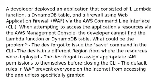 A developer deployed an application that consisted of 1 Lambda function, a DynamoDB table, and a firewall using Web Application Firewall (WAF) via the AWS Command Line Interface (CLI). When attempting to access the application's resources via the AWS Management Console, the developer cannot find the Lambda function or DynamoDB table. What could be the problem? - The dev forgot to issue the "save" command in the CLI - The dev is in a different Region from where the resources were deployed - The dev forgot to assign appropriate IAM permissions to themselves before closing the CLI - The default rules in WAF prevent everyone on the internet from accessing the app unless specifically granted