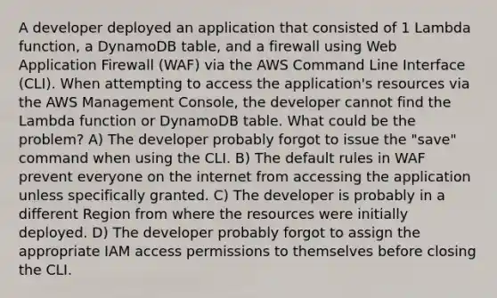 A developer deployed an application that consisted of 1 Lambda function, a DynamoDB table, and a firewall using Web Application Firewall (WAF) via the AWS Command Line Interface (CLI). When attempting to access the application's resources via the AWS Management Console, the developer cannot find the Lambda function or DynamoDB table. What could be the problem? A) The developer probably forgot to issue the "save" command when using the CLI. B) The default rules in WAF prevent everyone on the internet from accessing the application unless specifically granted. C) The developer is probably in a different Region from where the resources were initially deployed. D) The developer probably forgot to assign the appropriate IAM access permissions to themselves before closing the CLI.