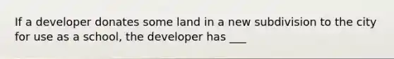 If a developer donates some land in a new subdivision to the city for use as a school, the developer has ___