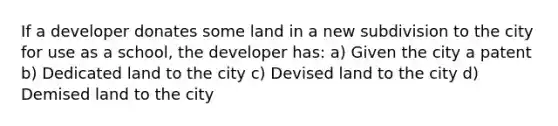 If a developer donates some land in a new subdivision to the city for use as a school, the developer has: a) Given the city a patent b) Dedicated land to the city c) Devised land to the city d) Demised land to the city