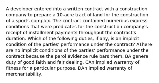 A developer entered into a written contract with a construction company to prepare a 10-acre tract of land for the construction of a sports complex. The contract contained numerous express conditions that were predicates for the construction company's receipt of installment payments throughout the contract's duration. Which of the following duties, if any, is an implicit condition of the parties' performance under the contract? AThere are no implicit conditions of the parties' performance under the contract because the parol evidence rule bars them. BA general duty of good faith and fair dealing. CAn implied warranty of fitness for a particular purpose. DAn implied warranty of merchantability.