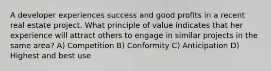 A developer experiences success and good profits in a recent real estate project. What principle of value indicates that her experience will attract others to engage in similar projects in the same area? A) Competition B) Conformity C) Anticipation D) Highest and best use