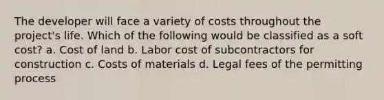 The developer will face a variety of costs throughout the project's life. Which of the following would be classified as a soft cost? a. Cost of land b. Labor cost of subcontractors for construction c. Costs of materials d. Legal fees of the permitting process