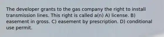 The developer grants to the gas company the right to install transmission lines. This right is called a(n) A) license. B) easement in gross. C) easement by prescription. D) conditional use permit.