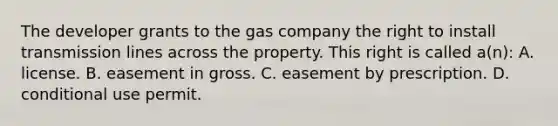 The developer grants to the gas company the right to install transmission lines across the property. This right is called a(n): A. license. B. easement in gross. C. easement by prescription. D. conditional use permit.