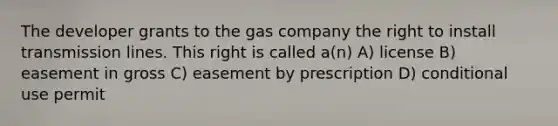 The developer grants to the gas company the right to install transmission lines. This right is called a(n) A) license B) easement in gross C) easement by prescription D) conditional use permit