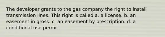 The developer grants to the gas company the right to install transmission lines. This right is called a. a license. b. an easement in gross. c. an easement by prescription. d. a conditional use permit.