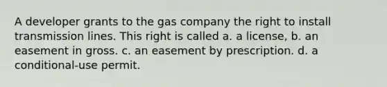 A developer grants to the gas company the right to install transmission lines. This right is called a. a license, b. an easement in gross. c. an easement by prescription. d. a conditional-use permit.