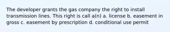 The developer grants the gas company the right to install transmission lines. This right is call a(n) a. license b. easement in gross c. easement by prescription d. conditional use permit