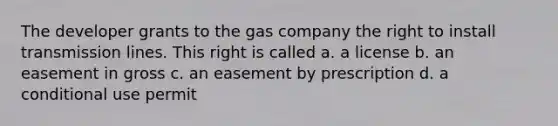 The developer grants to the gas company the right to install transmission lines. This right is called a. a license b. an easement in gross c. an easement by prescription d. a conditional use permit