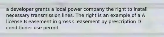 a developer grants a local power company the right to install necessary transmission lines. The right is an example of a A license B easement in gross C easement by prescription D conditioner use permit