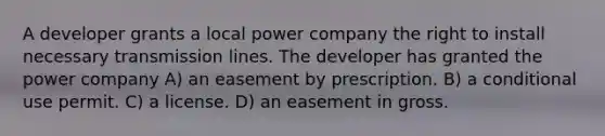 A developer grants a local power company the right to install necessary transmission lines. The developer has granted the power company A) an easement by prescription. B) a conditional use permit. C) a license. D) an easement in gross.