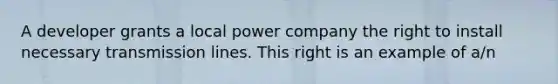 A developer grants a local power company the right to install necessary transmission lines. This right is an example of a/n