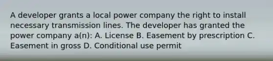 A developer grants a local power company the right to install necessary transmission lines. The developer has granted the power company a(n): A. License B. Easement by prescription C. Easement in gross D. Conditional use permit