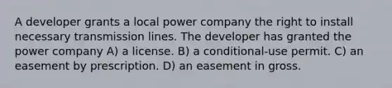 A developer grants a local power company the right to install necessary transmission lines. The developer has granted the power company A) a license. B) a conditional-use permit. C) an easement by prescription. D) an easement in gross.