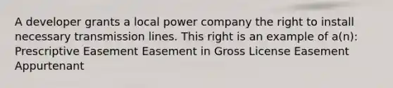 A developer grants a local power company the right to install necessary transmission lines. This right is an example of a(n): Prescriptive Easement Easement in Gross License Easement Appurtenant