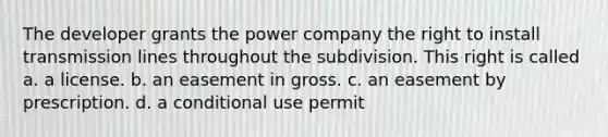 The developer grants the power company the right to install transmission lines throughout the subdivision. This right is called a. a license. b. an easement in gross. c. an easement by prescription. d. a conditional use permit