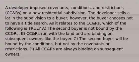 A developer imposed covenants, conditions, and restrictions (CC&Rs) on a new residential subdivision. The developer sells a lot in the subdivision to a buyer; however, the buyer chooses not to have a title search. As it relates to the CC&Rs, which of the following is TRUE? A) The second buyer is not bound by the CC&Rs. B) CC&Rs run with the land and are binding on subsequent owners like the buyer. C) The second buyer will be bound by the conditions, but not by the covenants or restrictions. D) All CC&Rs are always binding on subsequent owners.