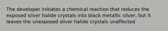 The developer initiates a chemical reaction that reduces the exposed silver halide crystals into black metallic silver, but it leaves the unexposed silver halide crystals unaffected